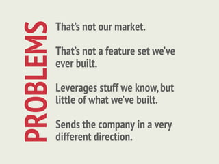 That’s not our market.
PROBLEMS   That’s not a feature set we’ve
           ever built.

           Leverages stuff we know, but
           little of what we’ve built.

           Sends the company in a very
           different direction.
 
