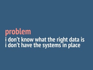 problem
i don’t know what the right data is
i don’t have the systems in place
 