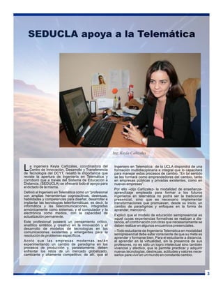 SEDUCLA apoya a la Telemática

Ing. Keyla Cañizales

L

a ingeniera Keyla Cañizales, coordinadora del
Centro de Innovación, Desarrollo y Transferencia
de Tecnología del DCYT, resaltó la importancia que
reviste la apertura de Ingeniería en Telemática y
corroboró que a través del Sistema de Educación a
Distancia, (SEDUCLA) se ofrecerá todo el apoyo para
el dictado de la misma.
Definió al Ingeniero en Telemática como un “profesional
con amplias herramientas cognoscitivas, destrezas,
habilidades y competencias para diseñar, desarrollar e
implantar las tecnologías teleinformáticas; es decir, la
informática y las telecomunicaciones, integradas
armónicamente como sistemas, y el computador y la
electrónica como medios, con la capacidad de
actualización permanente.
Este profesional poseerá un pensamiento crítico,
analítico sintético y creativo en la innovación y el
desarrollo de modelos de tecnologías en las
comunicaciones existentes y emergentes para la
resolución de problemas específicos.
Acotó que las empresas modernas están
experimentando un cambio de paradigma en los
procesos de producción y, paralelamente, deben
enfrentar los retos de un mercado globalizado,
cambiante y altamente competitivo; de allí, que el

Ingeniero en Telemática de la UCLA dispondrá de una
formación multidisciplinaria e integral que lo capacitará
para manejar estos procesos de cambio. “En tal sentido
se les formará como emprendedores del cambio, tanto
en empresas públicas y privadas existentes, como en
nuevas empresas”.
Por ello –dijo Cañizalez- la modalidad de enseñanzaaprendizaje empleada para formar a los futuros
ingenieros en telemática no podrá ser la tradicional
presencial, sino que es necesario implementar
transformaciones que promuevan, desde su inicio, un
cambio de paradigmas y enfoques en la forma de
aprender, mencionó.
Explicó que el modelo de educación semipresencial es
aquel cuyas experiencias formativas se realizan a distancia, en combinación con otras que necesariamente se
deben realizar en algunos encuentros presenciales.
--Todo estudiante de Ingeniería Telemática en modalidad
semipresencial debe estar consciente de que su meta es
aprender y formarse bien. Para el estudiante a distancia,
el aprender en la virtualidad, sin la presencia de sus
profesores, no es sólo un logro intelectual sino también
vivencial y afectivo, que le permite practicar y adquirir
nuevas tecnologías, destrezas, actitudes y valores necesarios para vivir en un mundo en constante cambio.

3

 