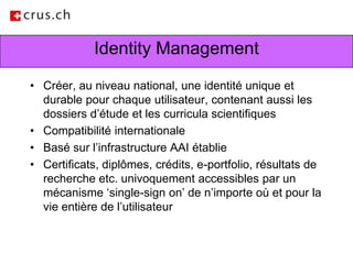 Identity ManagementCréer, au niveau national, une identité unique et durable pour chaque utilisateur, contenant aussi les dossiers d’étude et les curricula scientifiquesCompatibilité internationale Basé sur l’infrastructure AAI établieCertificats, diplômes, crédits, e-portfolio, résultats de recherche etc. univoquement accessibles par un mécanisme ‘single-sign on’ de n’importe où et pour la vie entière de l’utilisateur
