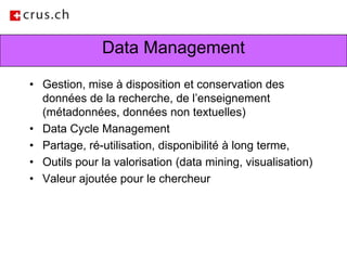 Data ManagementGestion, mise à disposition et conservation des données de la recherche, de l’enseignement (métadonnées, données non textuelles)Data Cycle Management Partage, ré-utilisation, disponibilité à long terme, Outils pour la valorisation (data mining, visualisation)Valeur ajoutée pour le chercheur 