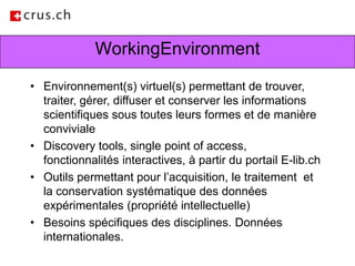 WorkingEnvironmentEnvironnement(s) virtuel(s) permettant de trouver, traiter, gérer, diffuser et conserver les informations scientifiques sous toutes leurs formes et de manière convivialeDiscovery tools, single point of access, fonctionnalités interactives, à partir du portail E-lib.ch Outils permettant pour l’acquisition, le traitement  et la conservation systématique des données expérimentales (propriété intellectuelle)Besoins spécifiques des disciplines. Données internationales.