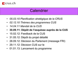 Calendrier05.03.10 Planification stratégique de la CRUS02.12.10 Thèmes des programmes CUS14.04.11 Mandat de la CUS30.09.11: Dépôt de l’esquisse auprès de la CUS15.02.12: Feedback de la CUS31.05.12: Dépôt du projet détaillé28.09.12: Décision du Parlement (message FRI)29.11.12: Décision CUS sur le01.01.13: Lancement du programme
