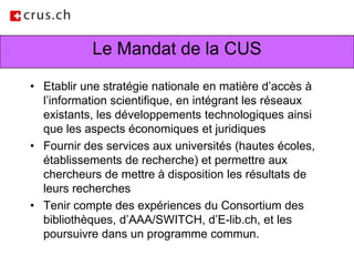 Le Mandat de la CUSEtablir une stratégie nationale en matière d’accès à l’information scientifique, en intégrant les réseaux existants, les développements technologiques ainsi que les aspects économiques et juridiquesFournir des services aux universités (hautes écoles, établissements de recherche) et permettre aux chercheurs de mettre à disposition les résultats de leurs recherchesTenir compte des expériences du Consortium des bibliothèques, d’AAA/SWITCH, d’E-lib.ch, et les poursuivre dans un programme commun.