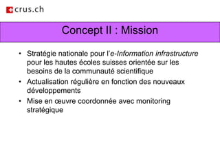 Concept II : MissionStratégie nationale pour l’e-Information infrastructure pour les hautes écoles suisses orientée sur les besoins de la communauté scientifiqueActualisation régulière en fonction des nouveaux développementsMise en œuvre coordonnée avec monitoring stratégique  