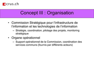 Concept III : OrganisationCommission Stratégique pour l’infrastructure de l’information et les technologies de l’information Stratégie, coordination, pilotage des projets, monitoring stratégiqueOrgane opérationnel Support opérationnel de la Commission, coordination des services communs (fournis par différents acteurs)