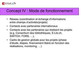 Concept IV : Mode de fonctionnementRéseau (coordination et échange d’informations entre champs d’activités/projets) Contacts avec partenaires internationauxContacts avec les partenaires qui réalisent les projets (e.g. Consortium des bibliothèques, E-Lib.ch, SWITCH, FORS, …), Cadre de gestion globale pour les projets (phase d’étude, étapes, financement libéré en fonction des réalisations, monitoring, …)