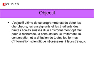 ObjectifL’objectif ultime de ce programme est de doter les chercheurs, les enseignants et les étudiants des hautes écoles suisses d’un environnement optimal pour la recherche, la consultation, le traitement, la conservation et la diffusion de toutes les formes d’information scientifique nécessaires à leurs travaux.