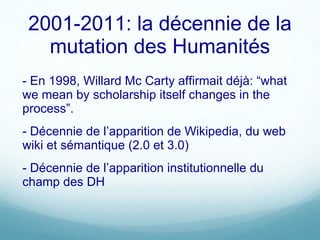 2001-2011: la décennie de la mutation des Humanités - En 1998, Willard Mc Carty affirmait déjà: “ what we mean by scholarship itself changes in the process ” . - Décennie de l’apparition de Wikipedia, du web wiki et sémantique (2.0 et 3.0) - Décennie de l’apparition institutionnelle du champ des DH 