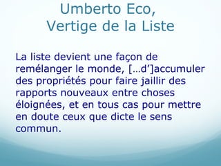 Umberto Eco,  Vertige de la Liste La liste devient une façon de remélanger le monde, […d ’]accumuler des propriétés pour faire jaillir des rapports nouveaux entre choses éloignées, et en tous cas pour mettre en doute ceux que dicte le sens commun.  