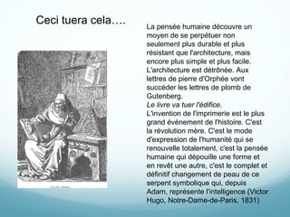 Ceci tuera cela…. La pensée humaine découvre un moyen de se perpétuer non seulement plus durable et plus résistant que l'architecture, mais encore plus simple et plus facile. L'architecture est détrônée. Aux lettres de pierre d'Orphée vont succéder les lettres de plomb de Gutenberg. Le livre va tuer l'édifice . L'invention de l'imprimerie est le plus grand événement de l'histoire. C'est la révolution mère. C'est le mode d'expression de l'humanité qui se renouvelle totalement, c'est la pensée humaine qui dépouille une forme et en revêt une autre, c'est le complet et définitif changement de peau de ce serpent symbolique qui, depuis Adam, représente l'intelligence (Victor Hugo, Notre-Dame-de-Paris, 1831)  