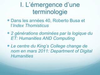 I. L’émergence d’une terminologie Dans les années 40, Roberto Busa et l’ Index Thomisticus   2 générations dominées par la logique du ET: Humanities AND Computing Le centre du King’s College change de nom en mars 2011: Department of Digital Humanities 