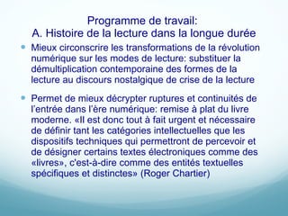 Programme de travail:  A. Histoire de la lecture dans la longue durée Mieux circonscrire les transformations de la révolution numérique sur les modes de lecture: substituer la démultiplication contemporaine des formes de la lecture au discours nostalgique de crise de la lecture Permet de mieux décrypter ruptures et continuités de l ’entrée dans l’ère numérique: remise à plat du livre moderne. «Il est donc tout à fait urgent et nécessaire de définir tant les catégories intellectuelles que les dispositifs techniques qui permettront de percevoir et de désigner certains textes électroniques comme des «livres», c'est-à-dire comme des entités textuelles spécifiques et distinctes» (Roger Chartier) 