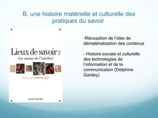 B. une histoire matérielle et culturelle des pratiques du savoir  Récusation de l ’idée de dématérialisation des contenus - Histoire sociale et culturelle des technologies de l ’information et de la communication (Delphine Gardey) 