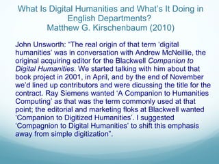   What Is Digital Humanities and What’s It Doing in English Departments?  Matthew G. Kirschenbaum (2010) John Unsworth: “The real origin of that term ‘digital humanities’ was in conversation with Andrew McNeillie, the original acquiring editor for the Blackwell  Companion to Digital Humanities . We started talking with him about that book project in 2001, in April, and by the end of November we’d lined up contributors and were dicussing the title for the contract. Ray Siemens wanted ‘A Companion to Humanities Computing’ as that was the term commonly used at that point; the editorial and marketing floks at Blackwell wanted ‘ Companion to Digitized Humanities ’ . I suggested  ‘ Compagnion to Digital Humanities ’  to shift this emphasis away from simple digitization ” . John Unsworth  