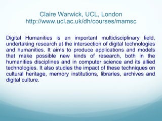Claire Warwick, UCL, London http://www.ucl.ac.uk/dh/courses/mamsc Digital Humanities is an important multidisciplinary field, undertaking research at the intersection of digital technologies and humanities. It aims to produce applications and models that make possible new kinds of research, both in the humanities disciplines and in computer science and its allied technologies. It also studies the impact of these techniques on cultural heritage, memory institutions, libraries, archives and digital culture. 