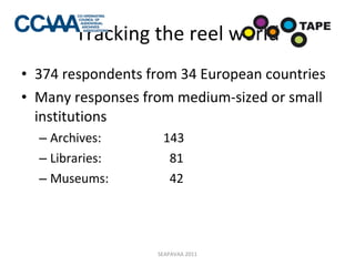 Tracking the reel world 374 respondents from 34 European countries Many responses from medium-sized or small institutions Archives:  143 Libraries:   81 Museums:   42  SEAPAVAA 2011 
