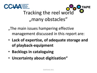 Tracking the reel world „many obstacles“ „ The main issues hampering effective management discussed in this report are: Lack of expertise, of adequate storage and of playback-equipment Backlogs in cataloguing Uncertainty about digitisation“ SEAPAVAA 2011 