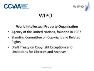 WIPO World Intellectual Property Organization Agency of the  U nited Nations, founded in 1967 Standing Committee on Copyright and Related Rights Draft Treaty on Copyright Exceptions and Limitations for Libraries and Archives SEAPAVAA 2011 