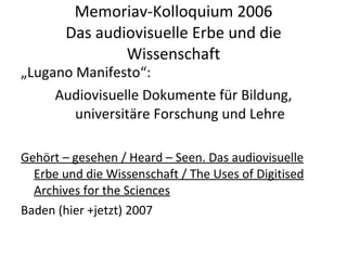 Memoriav-Kolloquium 2006 Das audiovisuelle Erbe und die Wissenschaft „ Lugano Manifesto“: Audiovisuelle Dokumente für Bildung, universitäre Forschung und Lehre Gehört – gesehen / Heard – Seen. Das audiovisuelle Erbe und die Wissenschaft / The Uses of Digitised Archives for the Sciences Baden (hier +jetzt) 2007 