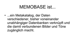 MEMOBASE ist... ...ein Metakatalog, der Daten verschiedener, bisher voneinander unabhängiger Datenbanken verknüpft und die damit verbundenen Bilder und Töne zugänglich macht. 