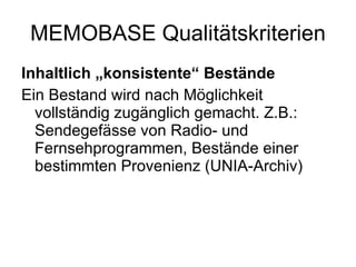 MEMOBASE Qualitätskriterien Inhaltlich „konsistente“ Bestände Ein Bestand wird nach Möglichkeit vollständig zugänglich gemacht. Z.B.: Sendegefässe von Radio- und Fernsehprogrammen, Bestände einer bestimmten Provenienz (UNIA-Archiv)  