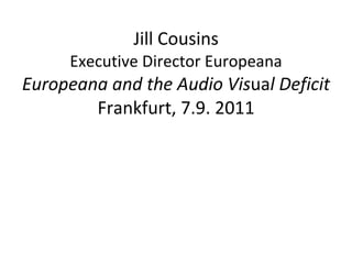 Jill Cousins Executive Director Europeana Europeana and the Audio Vis ua l Deficit Frankfurt, 7.9. 2011 