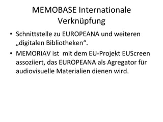 MEMOBASE Internationale Verknüpfung Schnittstelle zu EUROPEANA und weiteren „digitalen Bibliotheken“. MEMORIAV ist  mit dem EU-Projekt EUScreen assoziiert, das EUROPEANA als Agregator für audiovisuelle Materialien dienen wird. 