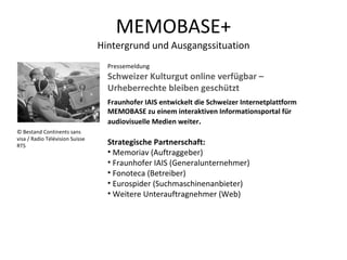 MEMOBASE+ Hintergrund und Ausgangssituation Pressemeldung  Schweizer Kulturgut online verfügbar – Urheberrechte bleiben geschützt Fraunhofer IAIS entwickelt die Schweizer Internetplattform MEMOBASE zu einem interaktiven Informationsportal für audiovisuelle Medien weiter .  Strategische Partnerschaft: Memoriav (Auftraggeber) Fraunhofer IAIS (Generalunternehmer) Fonoteca (Betreiber) Eurospider (Suchmaschinenanbieter) Weitere Unterauftragnehmer (Web) © Bestand Continents sans visa / Radio Télévision Suisse RTS 