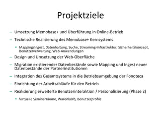 Projektziele Umsetzung Memobase+ und Überführung in Online-Betrieb Technische Realisierung des Memobase+ Kernsystems Mapping/Ingest, Datenhaltung, Suche, Streaming-Infrastruktur, Sicherheitskonzept, Benutzerverwaltung, Web-Anwendungen Design und Umsetzung der Web-Oberfläche Migration existierender Datenbestände sowie Mapping und Ingest neuer Datenbestände der Partnerinstitutionen Integration des Gesamtsystems in die Betriebsumgebung der Fonoteca Einrichtung der Arbeitsabläufe für den Betrieb Realisierung erweiterte Benutzerinteraktion / Personalisierung (Phase 2) Virtuelle Seminarräume, Warenkorb, Benutzerprofile 