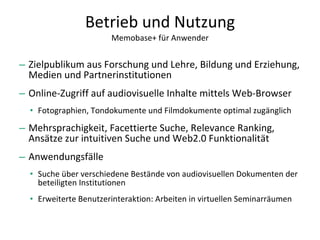 Betrieb und Nutzung Memobase+ für Anwender Zielpublikum aus Forschung und Lehre, Bildung und Erziehung, Medien und Partnerinstitutionen Online-Zugriff auf audiovisuelle Inhalte mittels Web-Browser Fotographien, Tondokumente und Filmdokumente optimal zugänglich  Mehrsprachigkeit, Facettierte Suche, Relevance Ranking, Ansätze zur intuitiven Suche und Web2.0 Funktionalität Anwendungsfälle Suche über verschiedene Bestände von audiovisuellen Dokumenten der beteiligten Institutionen Erweiterte Benutzerinteraktion: Arbeiten in virtuellen Seminarräumen 