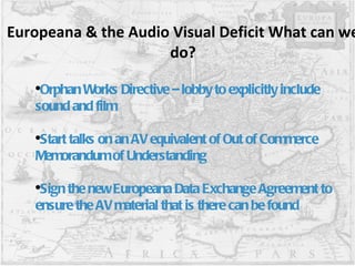 Europeana & the Audio Visual Deficit What can we do? Orphan Works Directive – lobby to explicitly include sound and film Start talks on an AV equivalent of Out of Commerce Memorandum of Understanding  Sign the new Europeana Data Exchange Agreement to ensure the AV material that is there can be found 