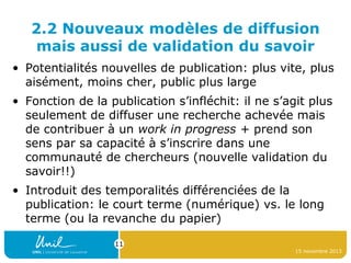 2.2 Nouveaux modèles de diffusion
mais aussi de validation du savoir
• Potentialités nouvelles de publication: plus vite, plus
aisément, moins cher, public plus large
• Fonction de la publication s’infléchit: il ne s’agit plus
seulement de diffuser une recherche achevée mais
de contribuer à un work in progress + prend son
sens par sa capacité à s’inscrire dans une
communauté de chercheurs (nouvelle validation du
savoir!!)
• Introduit des temporalités différenciées de la
publication: le court terme (numérique) vs. le long
terme (ou la revanche du papier)
11
15 novembre 2013

 