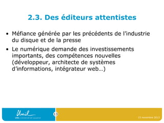 2.3. Des éditeurs attentistes
• Méfiance générée par les précédents de l’industrie
du disque et de la presse
• Le numérique demande des investissements
importants, des compétences nouvelles
(développeur, architecte de systèmes
d’informations, intégrateur web…)

13
15 novembre 2013

 