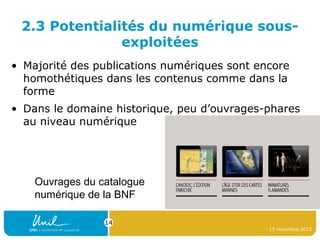 2.3 Potentialités du numérique sousexploitées
• Majorité des publications numériques sont encore
homothétiques dans les contenus comme dans la
forme
• Dans le domaine historique, peu d’ouvrages-phares
au niveau numérique

Ouvrages du catalogue
numérique de la BNF
14
15 novembre 2013

 