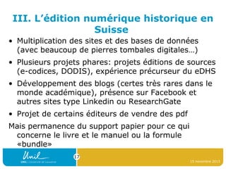 III. L’édition numérique historique en
Suisse
• Multiplication des sites et des bases de données
(avec beaucoup de pierres tombales digitales…)
• Plusieurs projets phares: projets éditions de sources
(e-codices, DODIS), expérience précurseur du eDHS
• Développement des blogs (certes très rares dans le
monde académique), présence sur Facebook et
autres sites type Linkedin ou ResearchGate
• Projet de certains éditeurs de vendre des pdf
Mais permanence du support papier pour ce qui
concerne le livre et le manuel ou la formule
«bundle»
17
15 novembre 2013

 