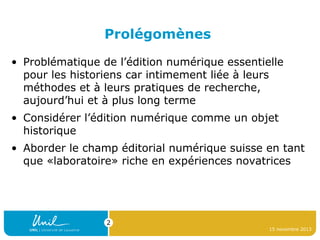 Prolégomènes
• Problématique de l’édition numérique essentielle
pour les historiens car intimement liée à leurs
méthodes et à leurs pratiques de recherche,
aujourd’hui et à plus long terme
• Considérer l’édition numérique comme un objet
historique
• Aborder le champ éditorial numérique suisse en tant
que «laboratoire» riche en expériences novatrices

2
15 novembre 2013

 