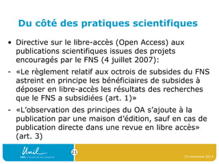 Du côté des pratiques scientifiques
• Directive sur le libre-accès (Open Access) aux
publications scientifiques issues des projets
encouragés par le FNS (4 juillet 2007):
- «Le règlement relatif aux octrois de subsides du FNS
astreint en principe les bénéficiaires de subsides à
déposer en libre-accès les résultats des recherches
que le FNS a subsidiées (art. 1)»
- «L’observation des principes du OA s’ajoute à la
publication par une maison d’édition, sauf en cas de
publication directe dans une revue en libre accès»
(art. 3)
21
15 novembre 2013

 