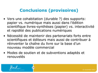 Conclusions (provisoires)
• Vers une cohabitation (durable ?) des supports:
papier vs. numérique mais aussi dans l’édition
scientifique livres-synthèses (papier) vs. interactivité
et rapidité des publications numériques
• Nécessité de maintenir des partenariats forts entre
scientifiques et éditeurs mais aussi de contribuer à
réinventer la chaîne du livre sur la base d’un
nouveau modèle commercial
• Modes de soutien et de subventions adaptés et
renouvelés
24
15 novembre 2013

 
