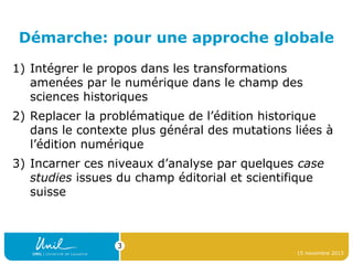 Démarche: pour une approche globale
1) Intégrer le propos dans les transformations
amenées par le numérique dans le champ des
sciences historiques
2) Replacer la problématique de l’édition historique
dans le contexte plus général des mutations liées à
l’édition numérique
3) Incarner ces niveaux d’analyse par quelques case
studies issues du champ éditorial et scientifique
suisse

3
15 novembre 2013

 