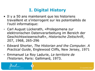 I. Digital History
• Il y a 50 ans maintenant que les historiens
travaillent et s’interrogent sur les potentialités de
l’outil informatique:
- Carl August Lückerath, «Prolegomena zur
elektronischen Datenverarbeitung im Bereich der
Geschichtswissenschaft», Historische Zeitschrift,
207, 1968, 265-296
- Edward Shorter, The Historian and the Computer. A
Practical Guide, Englewood Cliffs, New Jersey, 1971
- Emmanuel Le Roy Ladurie, Le territoire de
l’historien, Paris: Gallimard, 1973.
4
15 novembre 2013

 