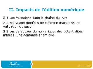 II. Impacts de l’édition numérique
2.1 Les mutations dans la chaîne du livre
2.2 Nouveaux modèles de diffusion mais aussi de
validation du savoir
2.3 Les paradoxes du numérique: des potentialités
infinies, une demande anémique

9
15 novembre 2013

 