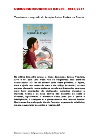 CONCURSO NACIONAL DE LEITURA – 2016/2017
Bibliotecas Escolaares do Agrupamento de Escolas de Alcácer do Sal
Teodora e o segredo do templo, Luísa Fortes da Cunha
No último Encontro Anual, o Mago Saramago deixou Teodora,
Alex e Gil com uma frase não só enigmática mas também
assustadora: «O fim do mundo pode estar próximo...» Agora,
com a ajuda dos pratos de ouro e do código Ottendorf, os três
amigos vão partir numa perigosa missão em busca dos segredos
mais bem guardados da civilização maia.Mas atenção: a
malvada Pooka e os seus servos não deixarão de estar à
espreita, aguardando o momento certo para pôr à prova a
inteligência, a coragem e a perseverança dos nossos heróis.
Nesta nova incursão pelo Mundo Paralelo, esperam-te mistérios,
magia e aventuras de cortar a respiração!
 