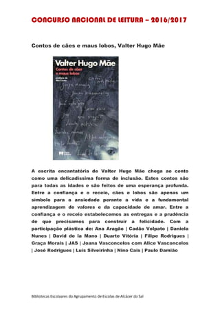 CONCURSO NACIONAL DE LEITURA – 2016/2017
Bibliotecas Escolaares do Agrupamento de Escolas de Alcácer do Sal
Contos de cães e maus lobos, Valter Hugo Mãe
A escrita encantatória de Valter Hugo Mãe chega ao conto
como uma delicadíssima forma de inclusão. Estes contos são
para todas as idades e são feitos de uma esperança profunda.
Entre a confiança e o receio, cães e lobos são apenas um
símbolo para a ansiedade perante a vida e a fundamental
aprendizagem de valores e da capacidade de amar. Entre a
confiança e o receio estabelecemos as entregas e a prudência
de que precisamos para construir a felicidade. Com a
participação plástica de: Ana Aragão | Cadão Volpato | Daniela
Nunes | David de la Mano | Duarte Vitória | Filipe Rodrigues |
Graça Morais | JAS | Joana Vasconcelos com Alice Vasconcelos
| José Rodrigues | Luís Silveirinha | Nino Cais | Paulo Damião
 