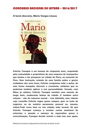 CONCURSO NACIONAL DE LEITURA – 2016/2017
Bibliotecas Escolaares do Agrupamento de Escolas de Alcácer do Sal
O herói discreto, Mário Vargas Llosas
Felícito Yanaqué é um homem de cinquenta anos, respeitado
pela comunidade e proprietário de uma empresa de transportes
que fundou e fez prosperar na cidade de Piura, no noroeste do
Peru. Sem instrução, oriundo de uma família pobre e gestor
cuidadoso dos seus bens, Felícito conquistou tudo a pulso, de
uma forma tranquila, discreta e constante, atributos que se
poderiam também aplicar à sua personalidade. Casado, com
filhos já adultos, Felícito Yanaqué mantém uma amante de
longa data, exuberante beleza da cidade. E também outra
relação – não de natureza sexual – com Adelaida, uma vidente
cujo conselho Felícito segue quase sempre, quer se trate de
negócios ou de matéria puramente pessoal ou, mesmo,
íntima.Tudo corre bem na sua cidade; tudo normal. Só que
Felícito Yanaqué começa a receber cartas anónimas de
extorsão; e quando a ameaça de represálias passa à
concretização, Yanaqué decide resistir a tudo isto sem apoio,
 