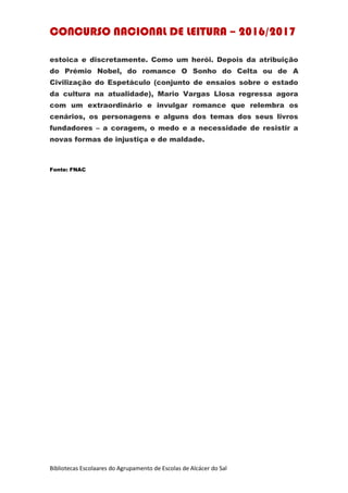 CONCURSO NACIONAL DE LEITURA – 2016/2017
Bibliotecas Escolaares do Agrupamento de Escolas de Alcácer do Sal
estoica e discretamente. Como um herói. Depois da atribuição
do Prémio Nobel, do romance O Sonho do Celta ou de A
Civilização do Espetáculo (conjunto de ensaios sobre o estado
da cultura na atualidade), Mario Vargas Llosa regressa agora
com um extraordinário e invulgar romance que relembra os
cenários, os personagens e alguns dos temas dos seus livros
fundadores – a coragem, o medo e a necessidade de resistir a
novas formas de injustiça e de maldade.
Fonte: FNAC
 