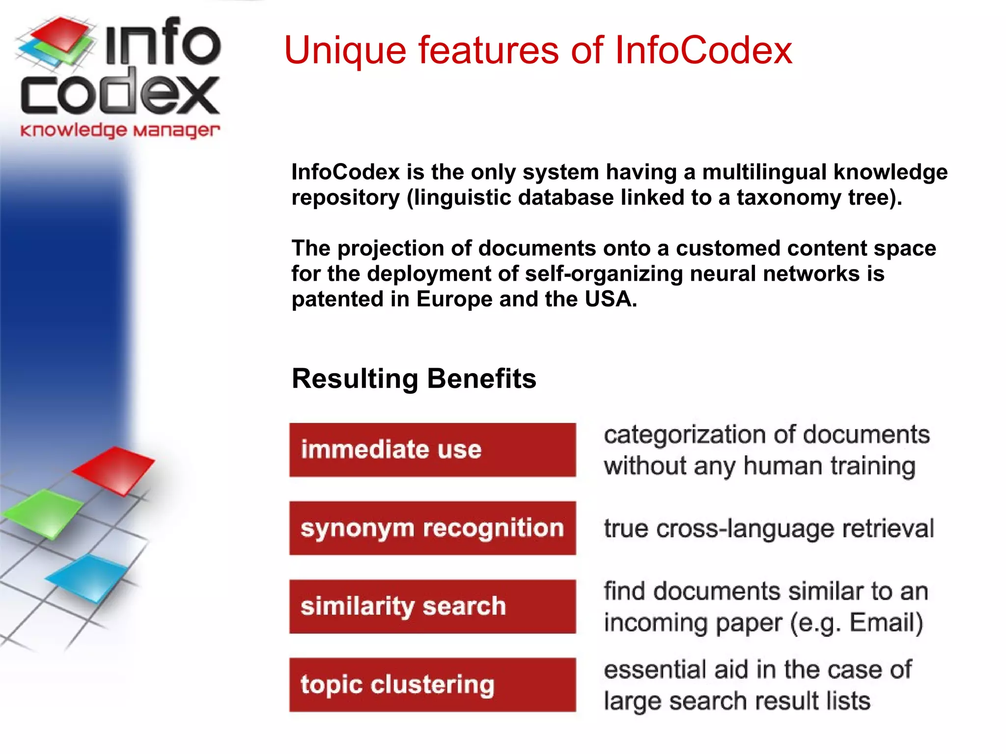 Unique features of InfoCodex InfoCodex is the only system having a multilingual knowledge repository (linguistic database linked to a taxonomy tree). The projection of documents onto a customed content space  for the deployment of self-organizing neural networks is  patented in Europe and the USA. Resulting Benefits 