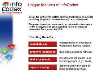 Unique features of InfoCodex InfoCodex is the only system having a multilingual knowledge repository (linguistic database linked to a taxonomy tree). The projection of documents onto a customed content space  for the deployment of self-organizing neural networks is  patented in Europe and the USA. Resulting Benefits 