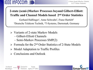 2-State (Semi-)Markov Models
& 2nd
Order Statistics
Gerhard
Hasslinger
Turin
April, 17th
2013
 Variants of 2-state Markov Models
– Gilbert-Elliott Channels
– Semi-Markov Processes SMP(2)
 Formula for the 2nd Order Statistics of 2-State Models
 Model Adaptation to Traffic Profiles
 Conclusions and Outlook
2-state (semi-)Markov Processes beyond Gilbert-Elliott:
Traffic and Channel Models based 2nd Order Statistics
Gerhard Haßlinger1, Anne Schwahn2, Franz Hartleb2
1Deutsche Telekom Technik, 2T-Systems, Darmstadt, Germany
 
