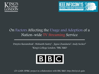 On Factors Affecting the Usage and Adoption of a
Nation-wide TV Streaming Service
Dmytro Karamshuk1, Nishanth Sastry1, Jigna Chandaria2, Andy Secker2
1King's College London, 2BBC R&D
CD-GAIN: EPSRC project in collaboration with BBC R&D, http://bit.ly/cd-gain
 